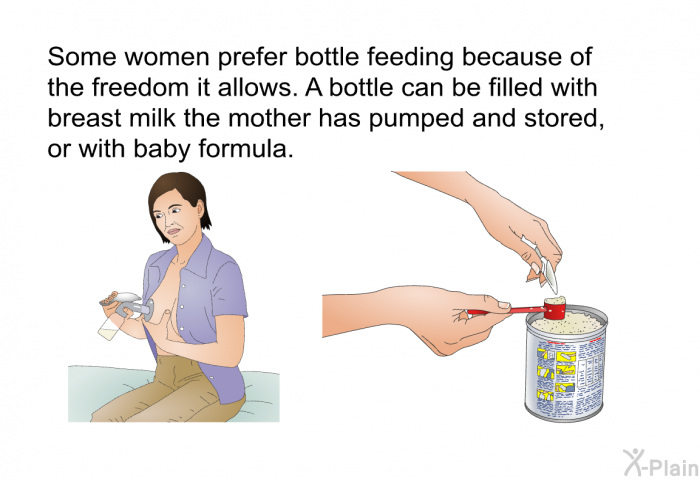 Some women prefer bottle feeding because of the freedom it allows. A bottle can be filled with breast milk the mother has pumped and stored, or with baby formula.