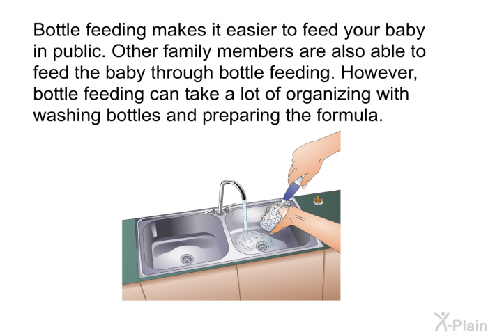 Bottle feeding makes it easier to feed your baby in public. Other family members are also able to feed the baby through bottle feeding. However, bottle feeding can take a lot of organizing with washing bottles and preparing the formula.