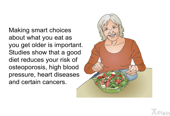 Making smart choices about what you eat as you get older is important. Studies show that a good diet reduces your risk of osteoporosis, high blood pressure, heart diseases and certain cancers.
