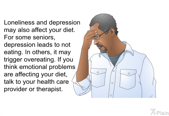 Loneliness and depression may also affect your diet. For some seniors, depression leads to not eating. In others, it may trigger overeating. If you think emotional problems are affecting your diet, talk to your health care provider or therapist.