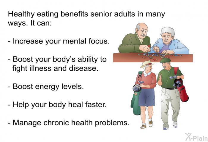 Healthy eating benefits senior adults in many ways. It can:  Increase your mental focus. Boost your body's ability to fight illness and disease. Boost energy levels. Help your body heal faster. Manage chronic health problems.