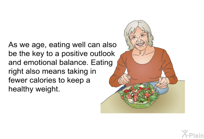 As we age, eating well can also be the key to a positive outlook and emotional balance. Eating right also means taking in fewer calories to keep a healthy weight.