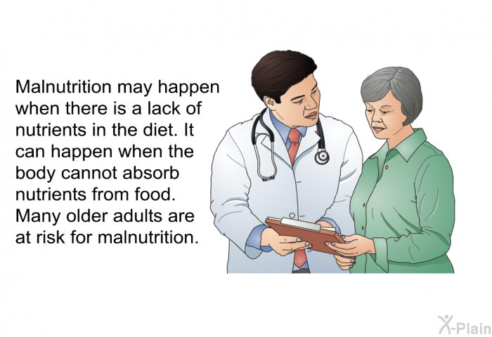 Malnutrition may happen when there is a lack of nutrients in the diet. It can happen when the body cannot absorb nutrients from food. Many older adults are at risk for malnutrition.