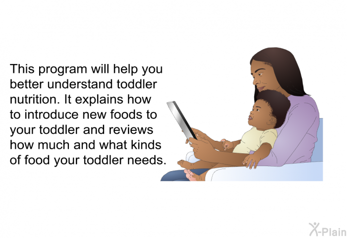 This health information will help you better understand toddler nutrition. It explains how to introduce new foods to your toddler and reviews how much and what kinds of food your toddler needs.