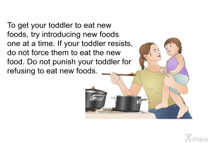 To get your toddler to eat new foods, try introducing new foods one at a time. If your toddler resists, do not force them to eat the new food. Do not punish your toddler for refusing to eat new foods.