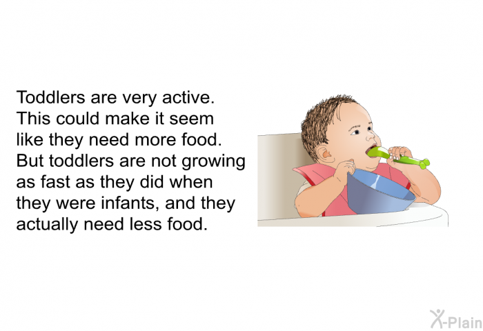 Toddlers are very active. This could make it seem like they need more food. But toddlers are not growing as fast as they did when they were infants, and they actually need less food.