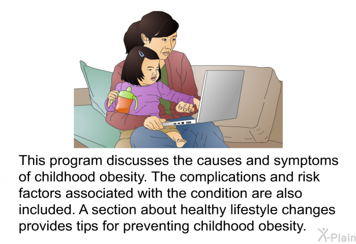 This program discusses the causes and symptoms of childhood obesity. The complications and risk factors associated with the condition are also included. A section about healthy lifestyle changes provides tips for preventing childhood obesity.