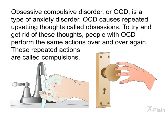 Obsessive compulsive disorder, or OCD, is a type of anxiety disorder. OCD causes repeated upsetting thoughts called obsessions. To try and get rid of these thoughts, people with OCD perform the same actions over and over again. These repeated actions are called compulsions.