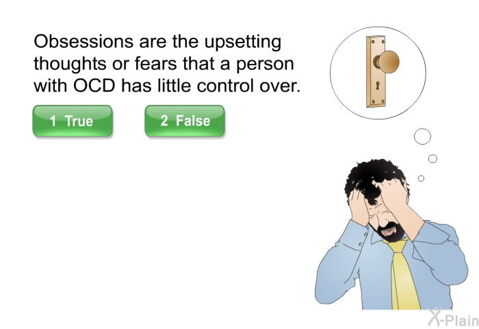 Obsessions are the upsetting thoughts or fears that a person with OCD has little control over. Select True or False.