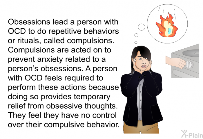 Obsessions lead a person with OCD to do repetitive behaviors or rituals, called compulsions. Compulsions are acted on to prevent anxiety related to a person's obsessions. A person with OCD feels required to perform these actions because doing so provides temporary relief from obsessive thoughts. They feel they have no control over their compulsive behavior.