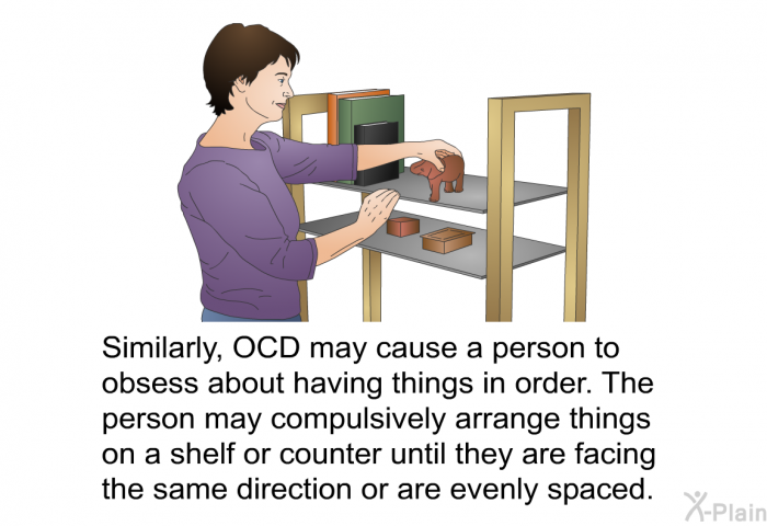 Similarly, OCD may cause a person to obsess about having things in order. The person may compulsively arrange things on a shelf or counter until they are facing the same direction or are evenly spaced.