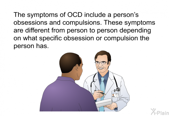 The symptoms of OCD include a person's obsessions and compulsions. These symptoms are different from person to person depending on what specific obsession or compulsion the person has.