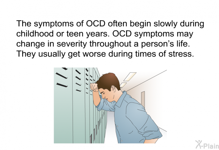 The symptoms of OCD often begin slowly during childhood or teen years. OCD symptoms may change in severity throughout a person's life. They usually get worse during times of stress.