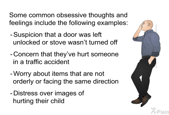 Some common obsessive thoughts and feelings include the following examples:  Suspicion that a door was left unlocked or stove wasn't turned off Concern that they've hurt someone in a traffic accident Worry about items that are not orderly or facing the same direction Distress over images of hurting their child