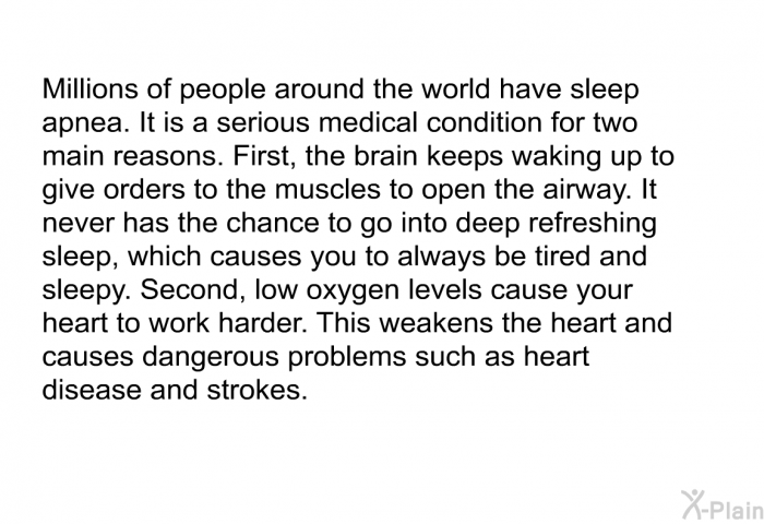 Millions of people around the world have sleep apnea. It is a serious medical condition for two main reasons. First, the brain keeps waking up to give orders to the muscles to open the airway. It never has the chance to go into deep refreshing sleep, which causes you to always be tired and sleepy. Second, low oxygen levels cause your heart to work harder. This weakens the heart and causes dangerous problems such as heart disease and strokes.