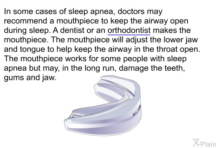 In some cases of sleep apnea, doctors may recommend a mouthpiece to keep the airway open during sleep. A dentist or an orthodontist makes the mouthpiece. The mouthpiece will adjust the lower jaw and tongue to help keep the airway in the throat open. The mouthpiece works for some people with sleep apnea but may, in the long run, damage the teeth, gums and jaw.