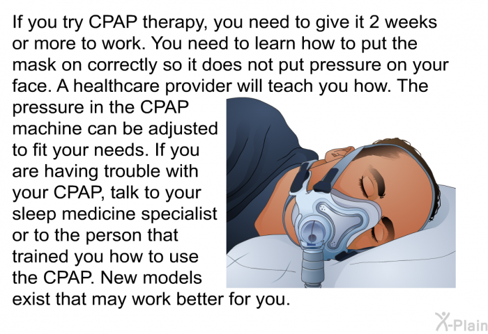 If you try CPAP therapy, you need to give it 2 weeks or more to work. You need to learn how to put the mask on correctly so it does not put pressure on your face. A healthcare provider will teach you how. The pressure in the CPAP machine can be adjusted to fit your needs. If you are having trouble with your CPAP, talk to your sleep medicine specialist or to the person that trained you how to use the CPAP. New models exist that may work better for you.