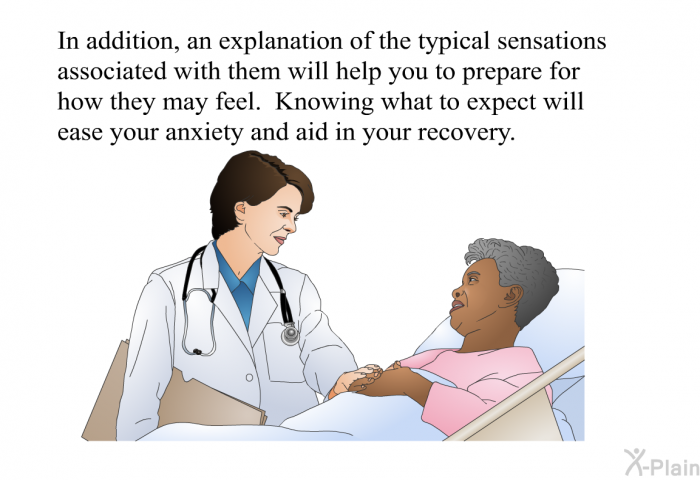 In addition, an explanation of the typical sensations associated with them will help you to prepare for how they may feel. Knowing what to expect will ease your anxiety and aid in your recovery.