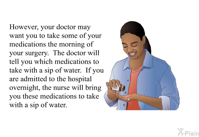However, your doctor may want you to take some of your medications the morning of your surgery. The doctor will tell you which medications to take with a sip of water. If you are admitted to the hospital overnight, the nurse will bring you these medications to take with a sip of water.