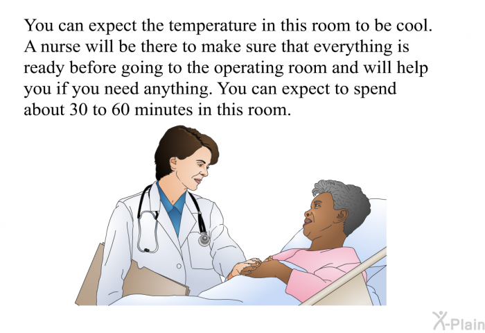 You can expect the temperature in this room to be cool. A nurse will be there to make sure that everything is ready before going to the operating room and will help you if you need anything. You can expect to spend about 30 to 60 minutes in this room.