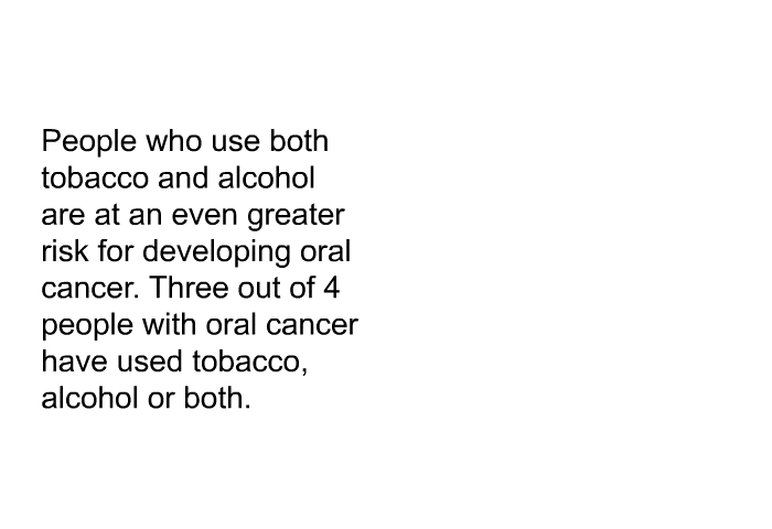 People who use both tobacco and alcohol are at an even greater risk for developing oral cancer. Three out of 4 people with oral cancer have used tobacco, alcohol or both.