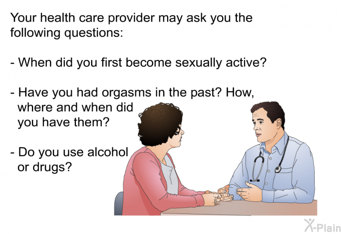 Your health care provider may ask you the following questions:  When did you first become sexually active? Have you had orgasms in the past? How, where and when did you have them? Do you use alcohol or drugs?