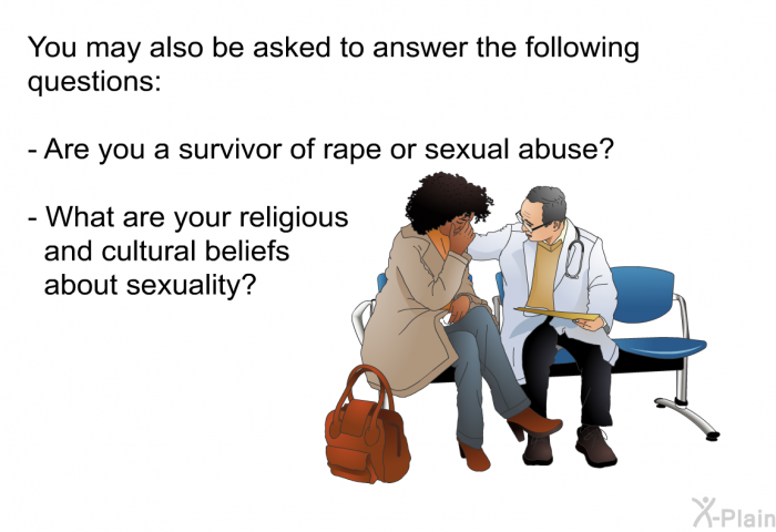 You may also be asked to answer the following questions:  Are you a survivor of rape or sexual abuse? What are your religious and cultural beliefs about sexuality?