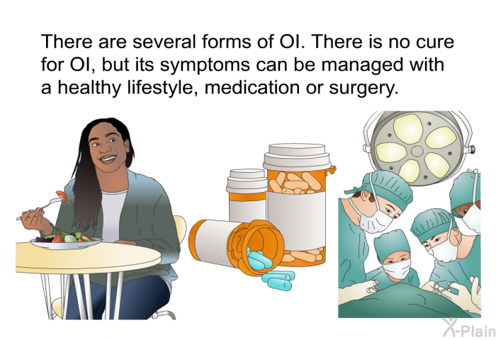 There are several forms of OI. There is no cure for OI, but its symptoms can be managed with a healthy lifestyle, medication or surgery.