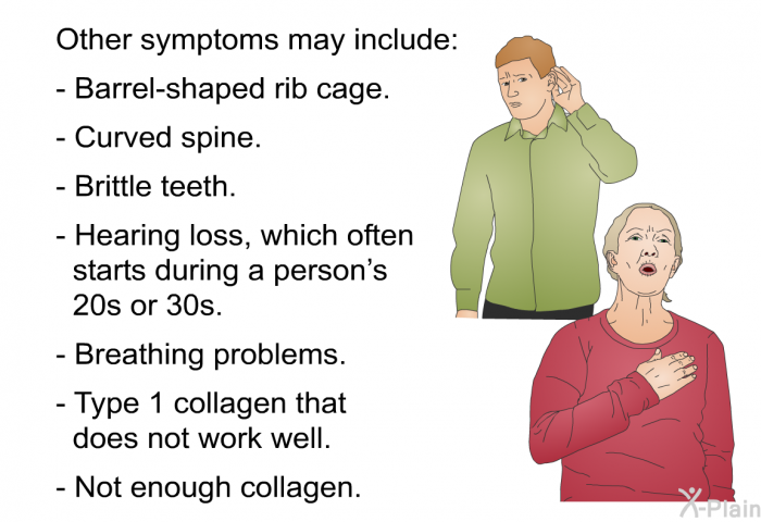 Other symptoms may include:  Barrel-shaped rib cage. Curved spine. Brittle teeth. Hearing loss, which often starts during a person’s 20s or 30s. Breathing problems. Type 1 collagen that does not work well. Not enough collagen.