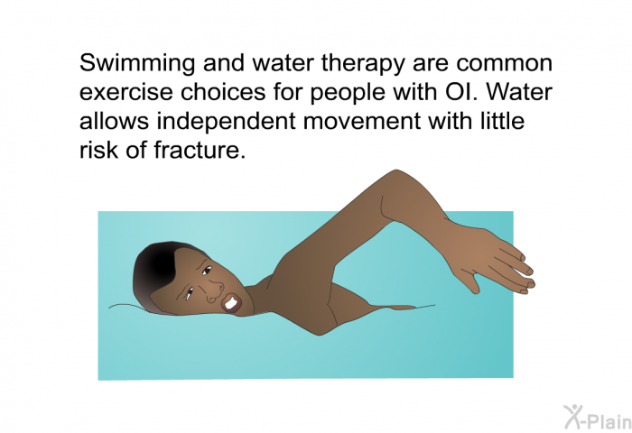 Swimming and water therapy are common exercise choices for people with OI. Water allows independent movement with little risk of fracture.