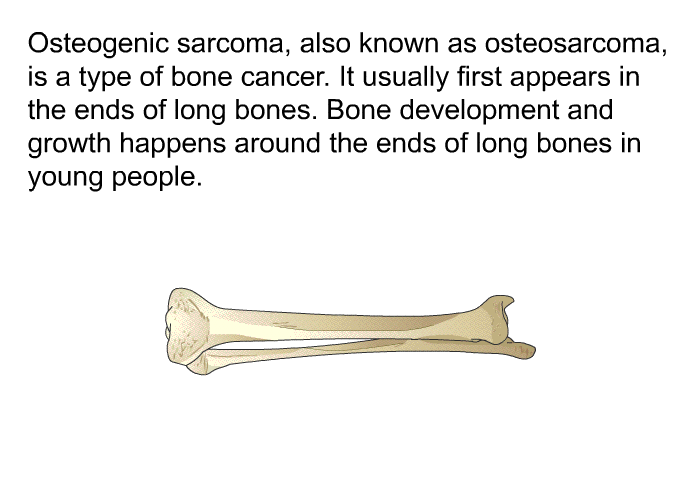 Osteogenic sarcoma, also known as osteosarcoma, is a type of bone cancer. It usually first appears in the ends of long bones. Bone development and growth happens around the ends of long bones in young people.