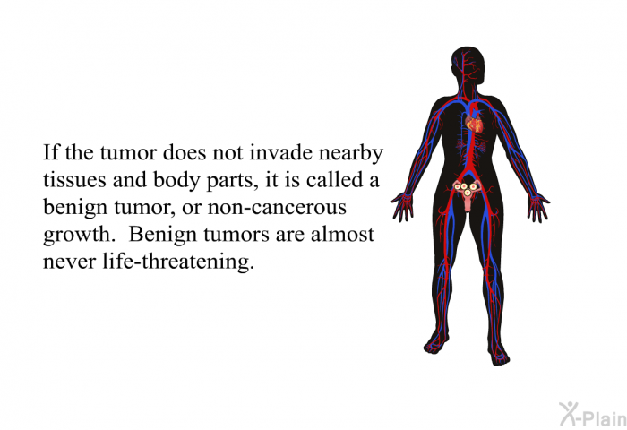 If the tumor does not invade nearby tissues and body parts, it is called a benign tumor, or non-cancerous growth. Benign tumors are almost never life-threatening.