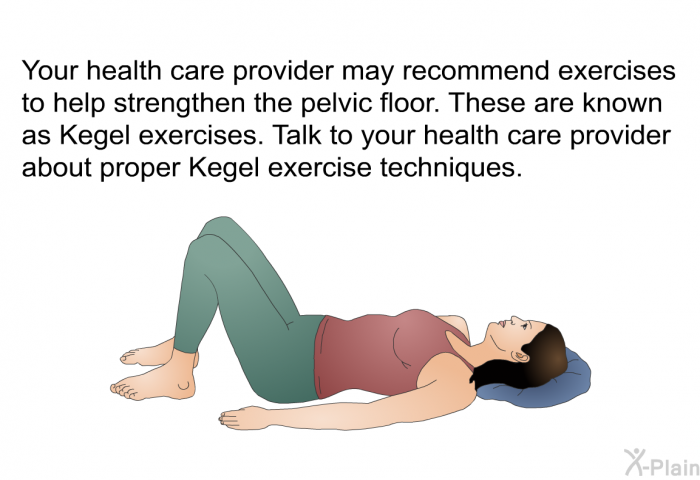 Your health care provider may recommend exercises to help strengthen the pelvic floor. These are known as Kegel exercises. Talk to your health care provider about proper Kegel exercise techniques.