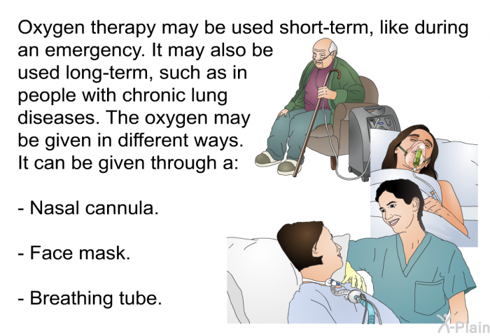 Oxygen therapy may be used short-term, like during an emergency. It may also be used long-term, such as in people with chronic lung diseases. The oxygen may be given in different ways. It can be given through a:  Nasal cannula. Face mask. Breathing tube.
