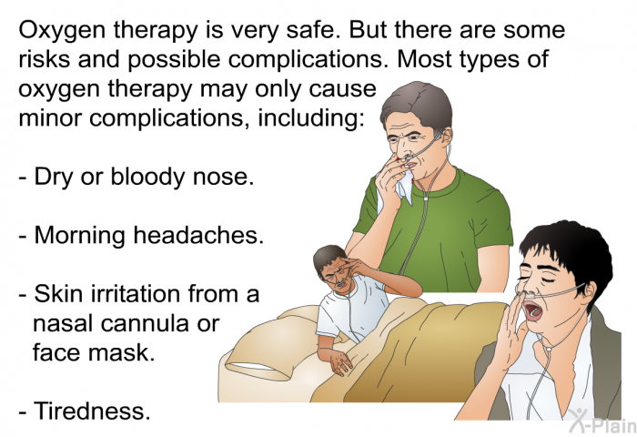 Oxygen therapy is very safe. But there are some risks and possible complications. Most types of oxygen therapy may only cause minor complications, including:  Dry or bloody nose. Morning headaches. Skin irritation from a nasal cannula or face mask. Tiredness.