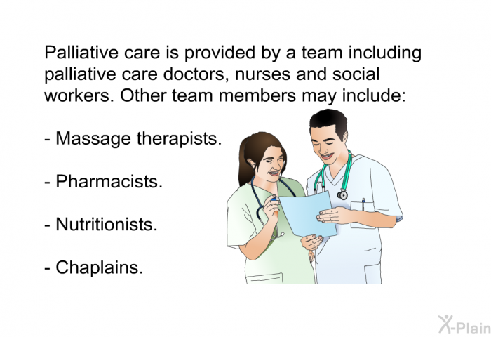 Palliative care is provided by a team including palliative care doctors, nurses and social workers. Other team members may include:  Massage therapists. Pharmacists. Nutritionists. Chaplains.
