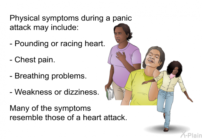Physical symptoms during a panic attack may include:  Pounding or racing heart. Chest pain. Breathing problems. Weakness or dizziness.  
 Many of the symptoms resemble those of a heart attack.