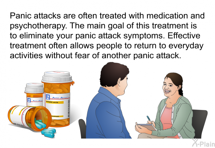 Panic attacks are often treated with medication and psychotherapy. The main goal of this treatment is to eliminate your panic attack symptoms. Effective treatment often allows people to return to everyday activities without fear of another panic attack.