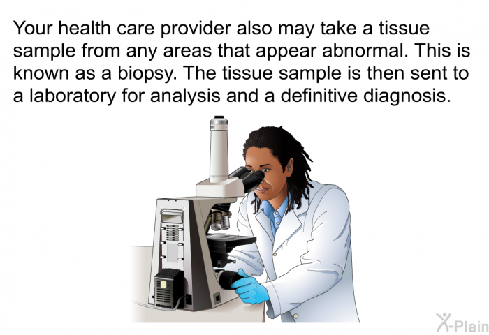 Your health care provider also may take a tissue sample from any areas that appear abnormal. This is known as a biopsy. The tissue sample is then sent to a laboratory for analysis and a definitive diagnosis.