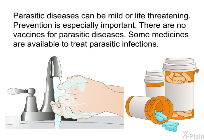 Parasitic diseases can be mild or life threatening. Prevention is especially important. There are no vaccines for parasitic diseases. Some medicines are available to treat parasitic infections.