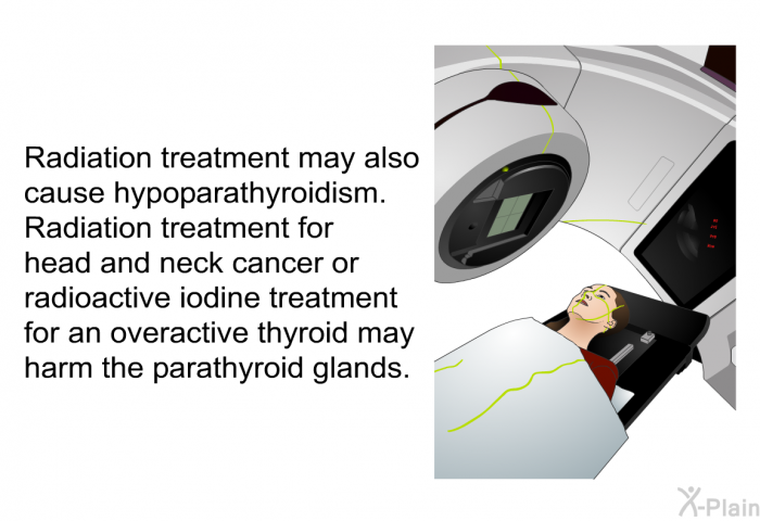 Radiation treatment may also cause hypoparathyroidism. Radiation treatment for head and neck cancer or radioactive iodine treatment for an overactive thyroid may harm the parathyroid glands.