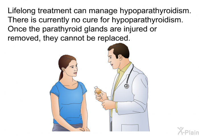 Lifelong treatment can manage hypoparathyroidism. There is currently no cure for hypoparathyroidism. Once the parathyroid glands are injured or removed, they cannot be replaced.
