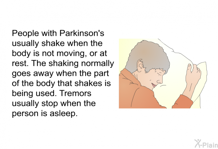 People with Parkinson's usually shake when the body is not moving, or at rest. The shaking normally goes away when the part of the body that shakes is being used. Tremors usually stop when the person is asleep.