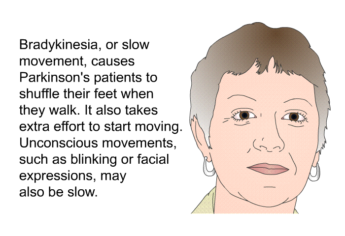 Bradykinesia, or slow movement, causes Parkinson's patients to shuffle their feet when they walk. It also takes extra effort to start moving. Unconscious movements, such as blinking or facial expressions, may also be slow.