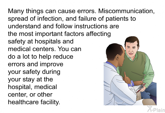 Many things can cause errors. Miscommunication, spread of infection, and failure of patients to understand and follow instructions are the most important factors affecting safety at hospitals and medical centers. You can do a lot to help reduce errors and improve your safety during your stay at the hospital, medical center, or other healthcare facility.