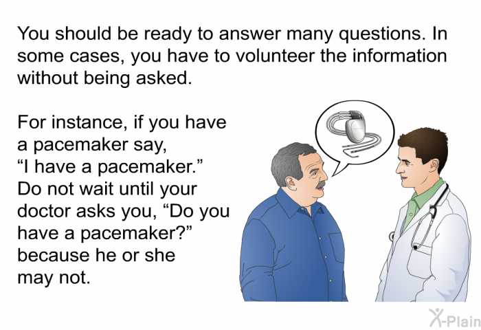 You should be ready to answer many questions. In some cases, you have to volunteer the information without being asked. For instance, if you have a pacemaker say, “I have a pacemaker.” Do not wait until your doctor asks you, “Do you have a pacemaker?” because he or she may not.