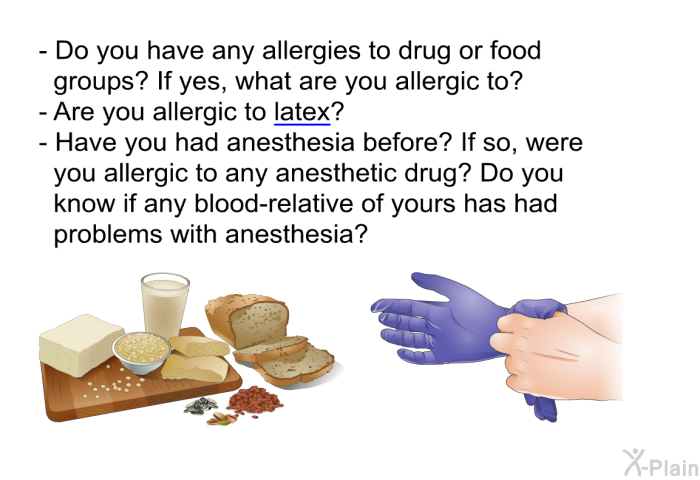 Do you have any allergies to drug or food groups? If yes, what are you allergic to? Are you allergic to latex? Have you had anesthesia before? If so, were you allergic to any anesthetic drug? Do you know if any blood-relative of yours has had problems with anesthesia?