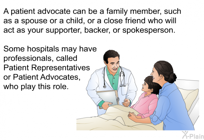 A patient advocate can be a family member, such as a spouse or a child, or a close friend who will act as your supporter, backer, or spokesperson. Some hospitals may have professionals, called Patient Representatives or Patient Advocates, who play this role.