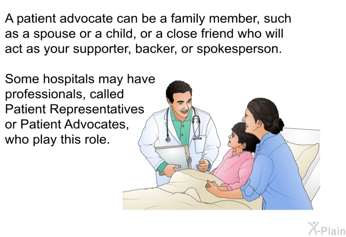 A patient advocate can be a family member, such as a spouse or a child, or a close friend who will act as your supporter, backer, or spokesperson. Some hospitals may have professionals, called Patient Representatives or Patient Advocates, who play this role.