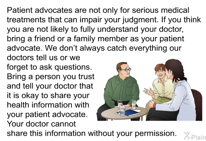 Patient advocates are not only for serious medical treatments that can impair your judgment. If you think you are not likely to fully understand your doctor, bring a friend or a family member as your patient advocate. We don't always catch everything our doctors tell us or we forget to ask questions. Bring a person you trust and tell your doctor that it is okay to share your health information with your patient advocate. Your doctor cannot share this information without your permission.